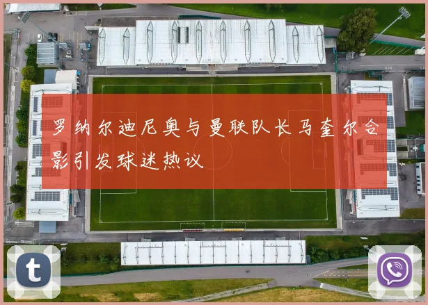 罗纳尔迪尼奥与曼联队长马奎尔合影引发球迷热议