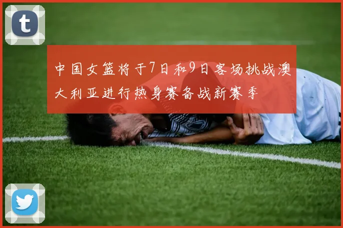 中国女篮将于7日和9日客场挑战澳大利亚进行热身赛备战新赛季