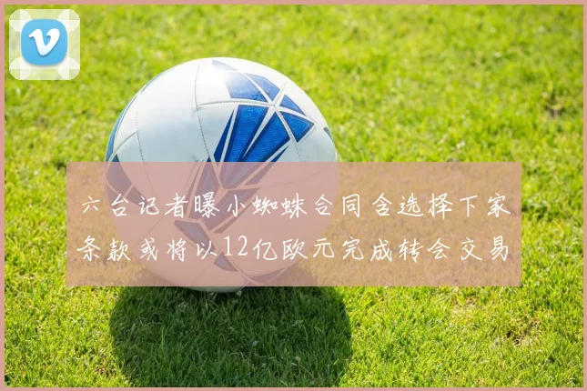 六台记者曝小蜘蛛合同含选择下家条款或将以12亿欧元完成转会交易