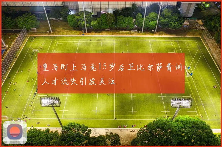 皇马盯上马竞15岁后卫比尔萨青训人才流失引发关注