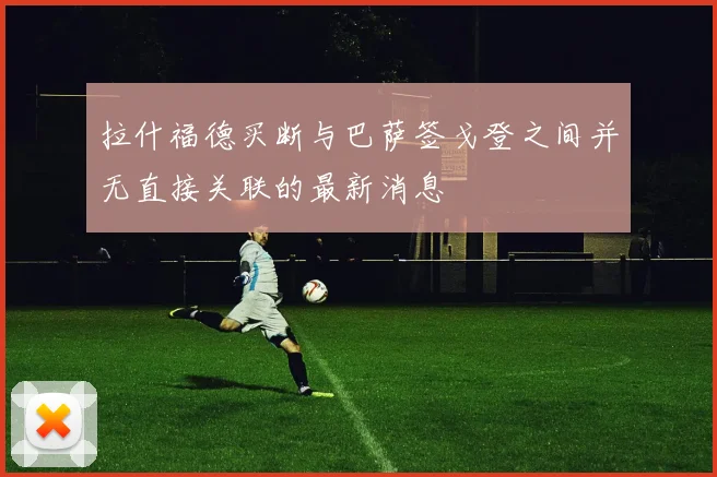拉什福德买断与巴萨签戈登之间并无直接关联的最新消息