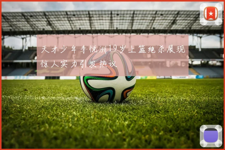 天才少年李悦洲19岁上篮绝杀展现惊人实力引发热议