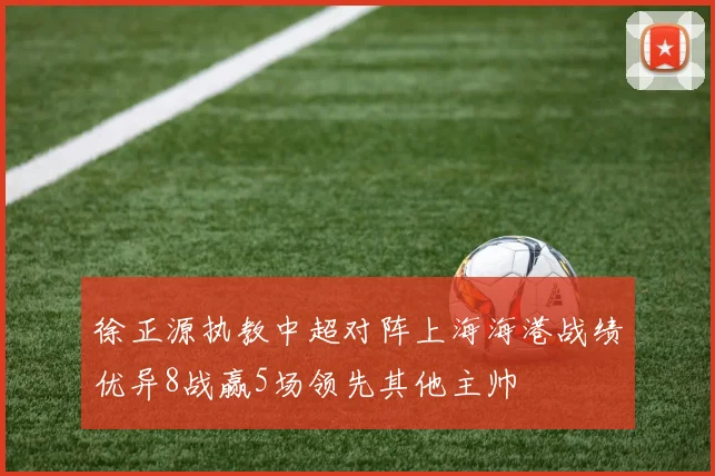 徐正源执教中超对阵上海海港战绩优异8战赢5场领先其他主帅