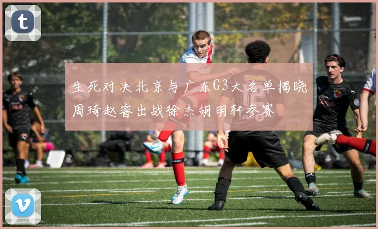 生死对决北京与广东G3大名单揭晓周琦赵睿出战徐杰胡明轩参赛