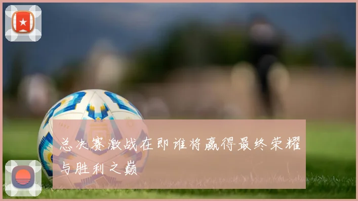 总决赛激战在即谁将赢得最终荣耀与胜利之巅