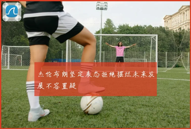 杰伦布朗坚定表态拒绝摆烂未来发展不容置疑