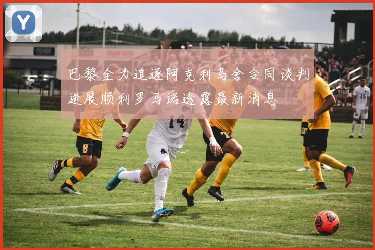 巴黎全力追逐阿克利乌舍合同谈判进展顺利罗马诺透露最新消息