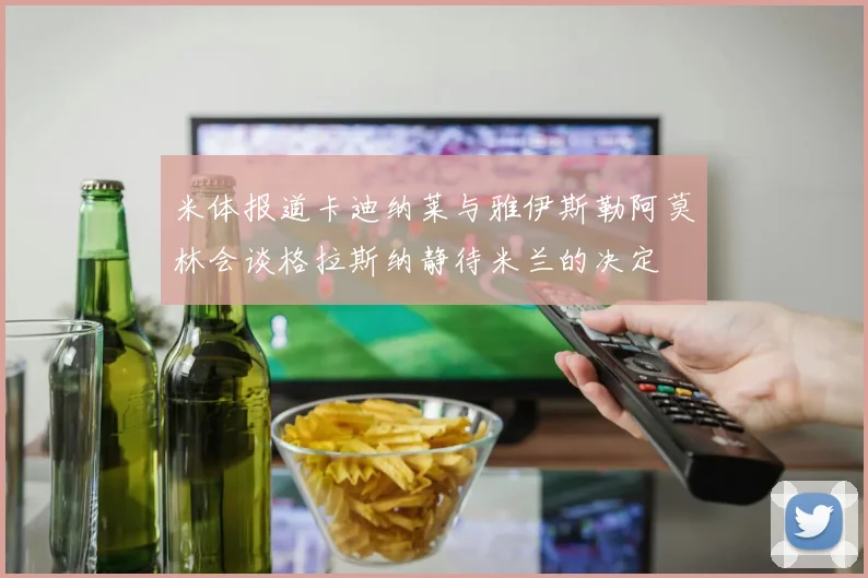 米体报道卡迪纳莱与雅伊斯勒阿莫林会谈格拉斯纳静待米兰的决定