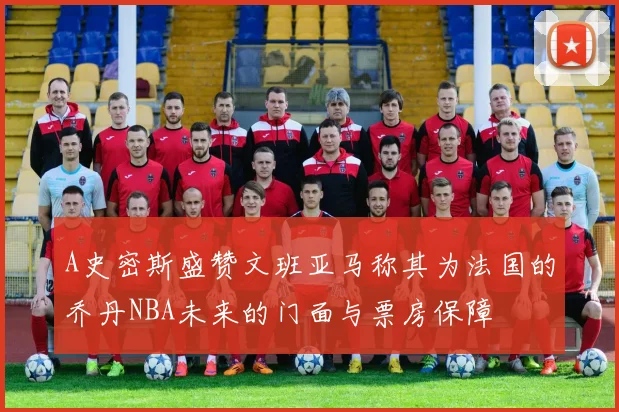 A史密斯盛赞文班亚马称其为法国的乔丹NBA未来的门面与票房保障
