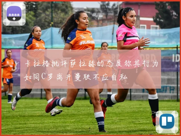 卡拉格批评萨拉赫的态度称其行为如同C罗离开曼联不应自私