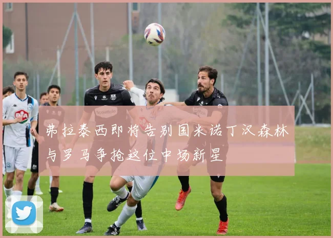 弗拉泰西即将告别国米诺丁汉森林与罗马争抢这位中场新星