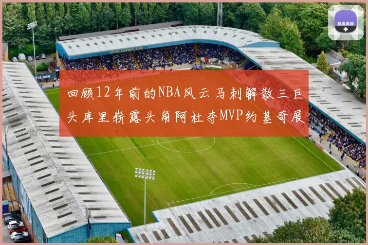 回顾12年前的NBA风云马刺解散三巨头库里崭露头角阿杜夺MVP约基奇展现天赋